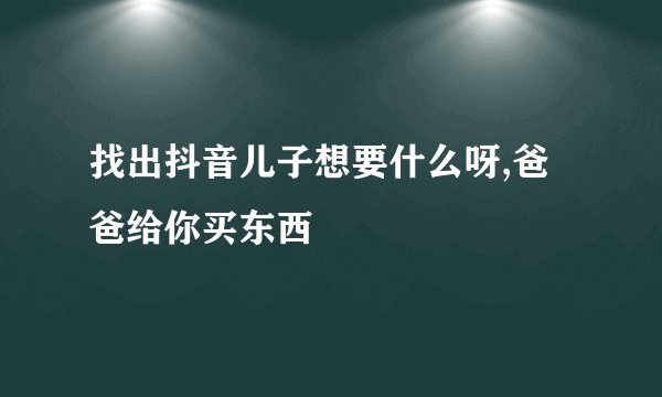 找出抖音儿子想要什么呀,爸爸给你买东西