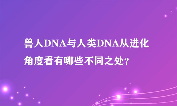 兽人DNA与人类DNA从进化角度看有哪些不同之处?