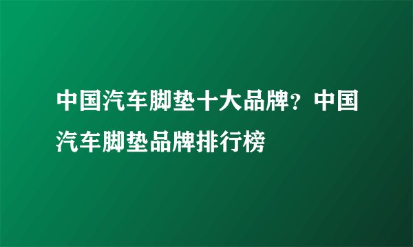 中国汽车脚垫十大品牌？中国汽车脚垫品牌排行榜