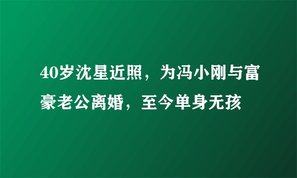 40岁沈星近照，为冯小刚与富豪老公离婚，至今单身无孩