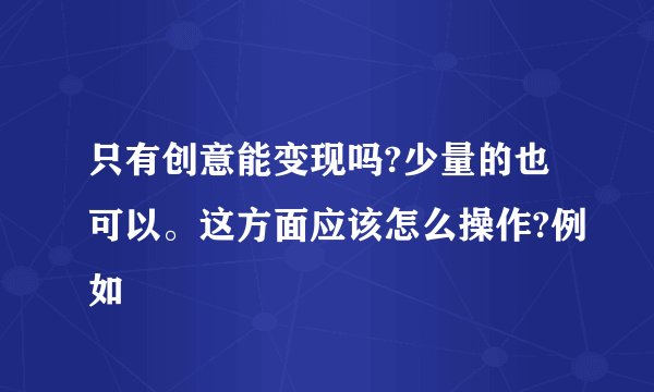 只有创意能变现吗?少量的也可以。这方面应该怎么操作?例如