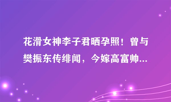 花滑女神李子君晒孕照!曾与樊振东传绯闻,今嫁高富帅生活幸福