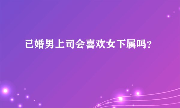 已婚男上司会喜欢女下属吗？