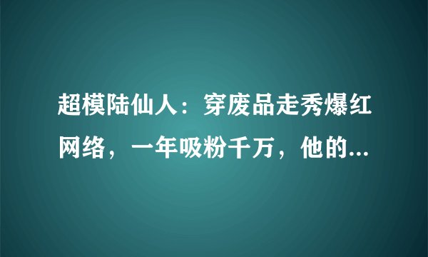 超模陆仙人：穿废品走秀爆红网络，一年吸粉千万，他的真实身份是什么呢？