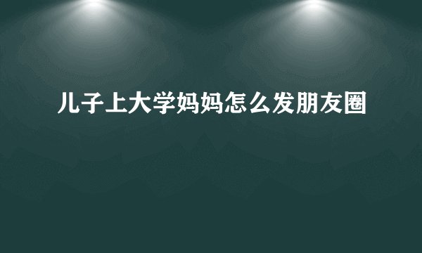 儿子上大学妈妈怎么发朋友圈