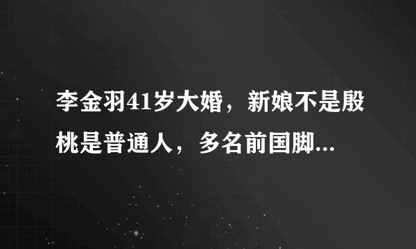 李金羽41岁大婚,新娘不是殷桃是普通人,多名前国脚出席婚礼嘉