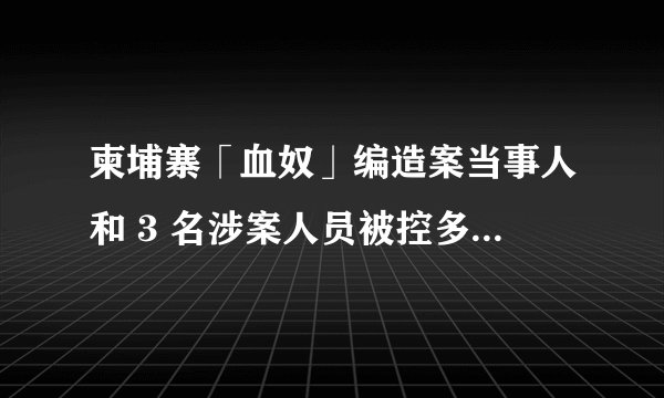 柬埔寨「血奴」编造案当事人和 3 名涉案人员被控多项罪名，已被羁押候审，可能承担哪些法律责任？