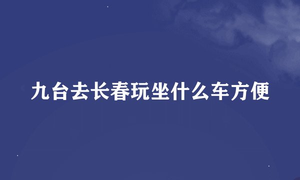 九台去长春玩坐什么车方便
