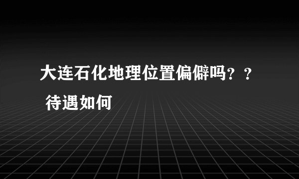 大连石化地理位置偏僻吗？？ 待遇如何