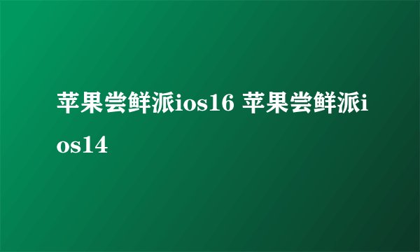 苹果尝鲜派ios16 苹果尝鲜派ios14