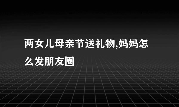 两女儿母亲节送礼物,妈妈怎么发朋友圈
