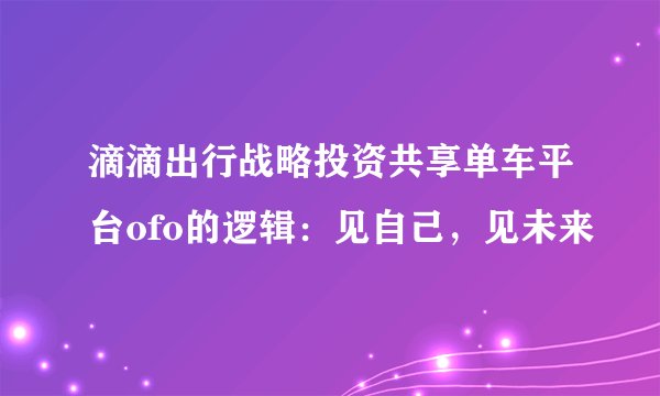 滴滴出行战略投资共享单车平台ofo的逻辑:见自己,见未来