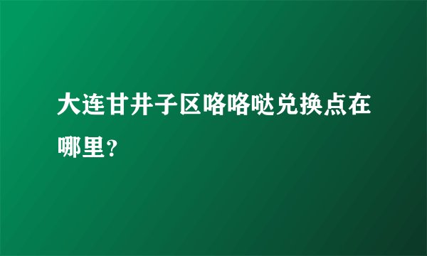 大连甘井子区咯咯哒兑换点在哪里？