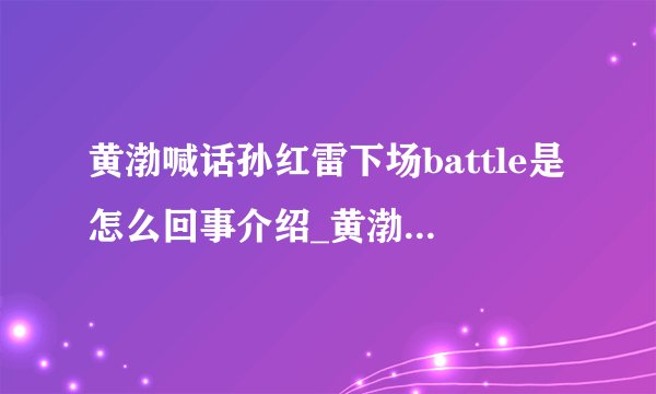 黄渤喊话孙红雷下场battle是怎么回事介绍_黄渤喊话孙红雷下场battle是怎么回事是什么
