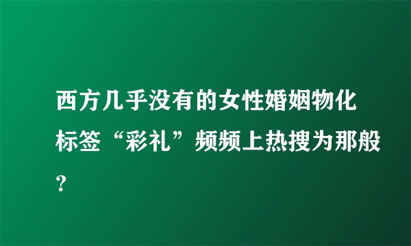 西方几乎没有的女性婚姻物化标签“彩礼”频频上热搜为那般?
