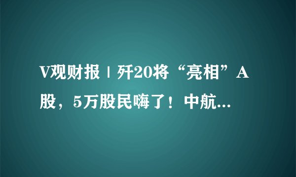 V观财报｜歼20将“亮相”A股，5万股民嗨了！中航电测一笔收购，20cm涨停