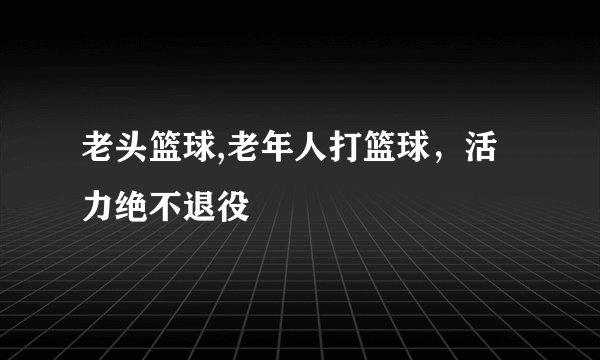 老头篮球,老年人打篮球，活力绝不退役