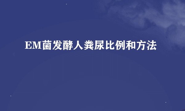EM菌发酵人粪尿比例和方法