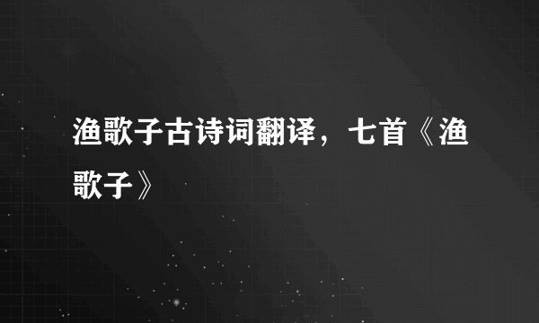 渔歌子古诗词翻译，七首《渔歌子》