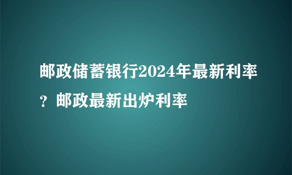 邮政储蓄银行2024年最新利率？邮政最新出炉利率