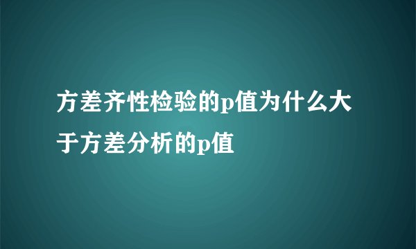 方差齐性检验的p值为什么大于方差分析的p值
