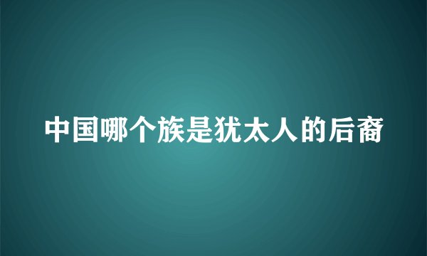 中国哪个族是犹太人的后裔