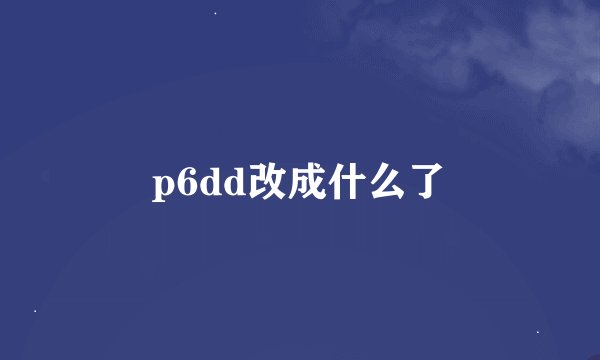 p6dd改成什么了