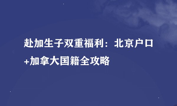 赴加生子双重福利：北京户口+加拿大国籍全攻略