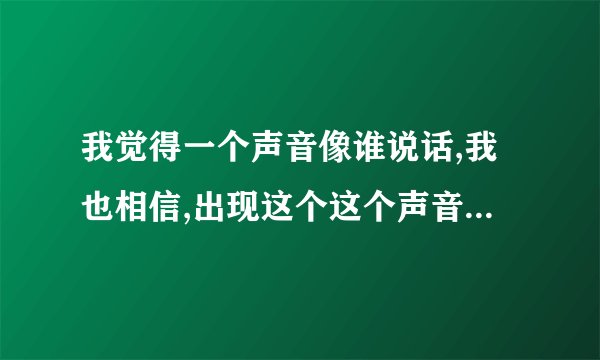 我觉得一个声音像谁说话,我也相信,出现这个这个声音时,就和这个声音说话了,可