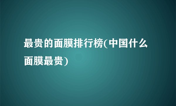 最贵的面膜排行榜(中国什么面膜最贵)