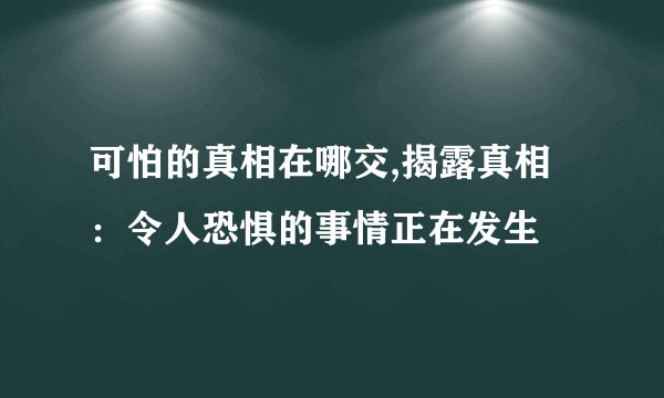 可怕的真相在哪交,揭露真相：令人恐惧的事情正在发生