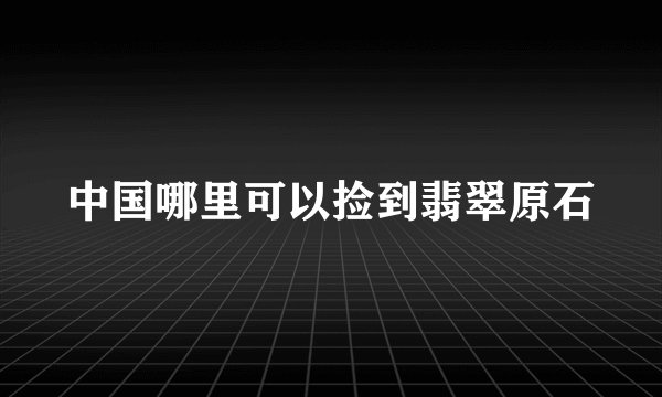 中国哪里可以捡到翡翠原石
