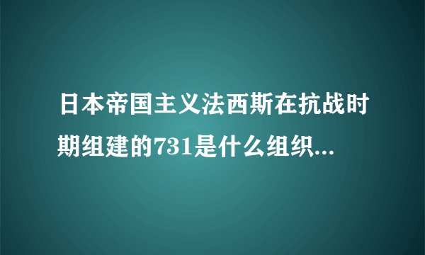 日本帝国主义法西斯在抗战时期组建的731是什么组织其罪行是什么