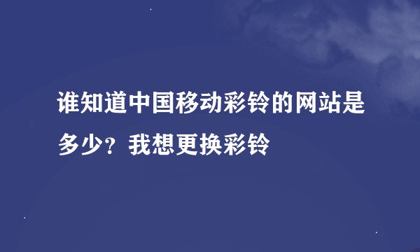 谁知道中国移动彩铃的网站是多少？我想更换彩铃