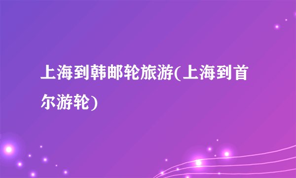 上海到韩邮轮旅游(上海到首尔游轮)