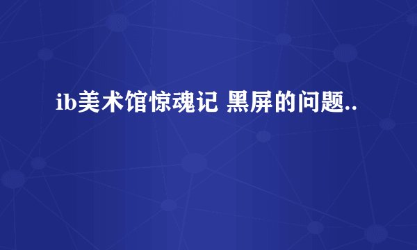 ib美术馆惊魂记 黑屏的问题..