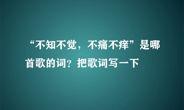 “不知不觉，不痛不痒”是哪首歌的词？把歌词写一下