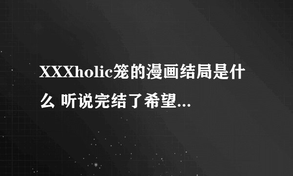 XXXholic笼的漫画结局是什么 听说完结了希望说详细点