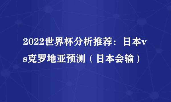 2022世界杯分析推荐：日本vs克罗地亚预测（日本会输）
