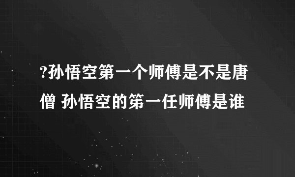 ?孙悟空第一个师傅是不是唐僧 孙悟空的笫一任师傅是谁