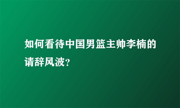 如何看待中国男篮主帅李楠的请辞风波？