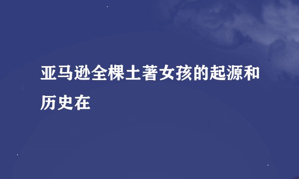 亚马逊全棵土著女孩的起源和历史在