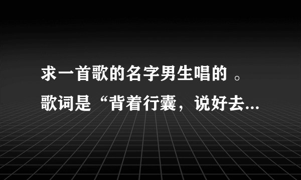 求一首歌的名字男生唱的 。歌词是“背着行囊，说好去远方，谁还记得那天我……‘