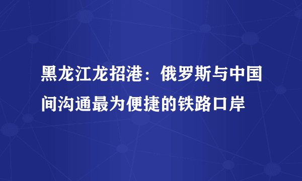 黑龙江龙招港：俄罗斯与中国间沟通最为便捷的铁路口岸