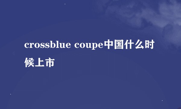 crossblue coupe中国什么时候上市