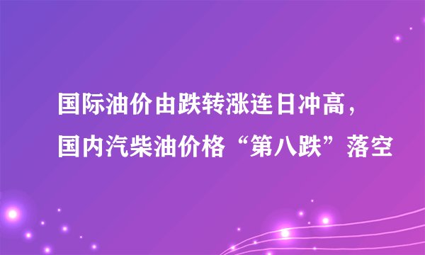 国际油价由跌转涨连日冲高，国内汽柴油价格“第八跌”落空
