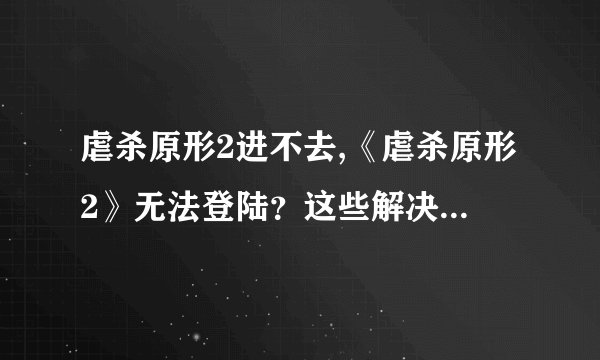 虐杀原形2进不去,《虐杀原形2》无法登陆？这些解决方法或许能帮到你