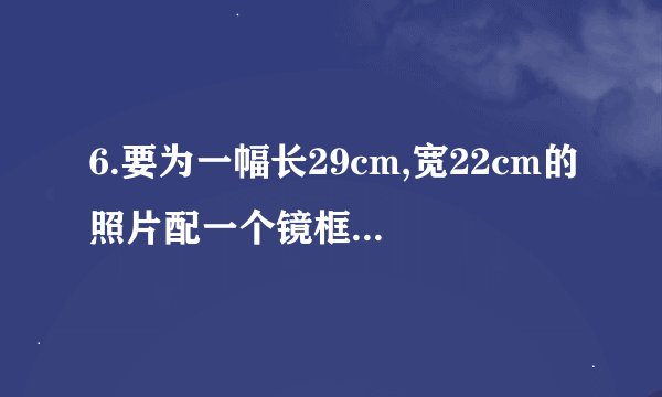 6.要为一幅长29cm,宽22cm的照片配一个镜框,要求小数点后一位)?