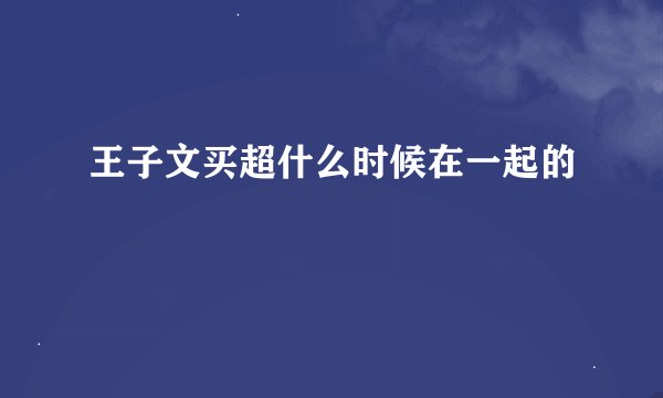 王子文买超什么时候在一起的