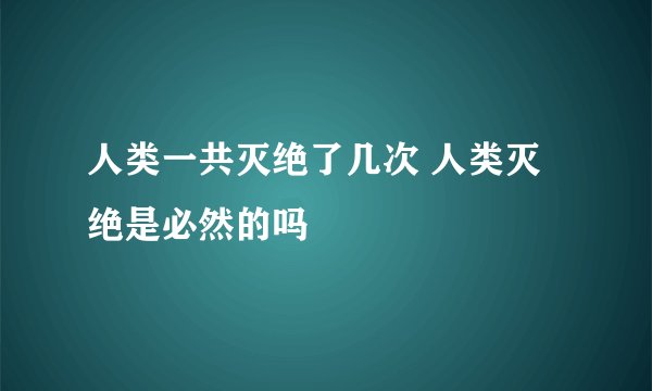 人类一共灭绝了几次 人类灭绝是必然的吗